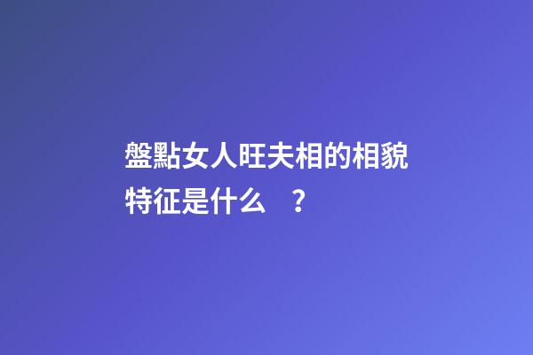 盤點女人旺夫相的相貌特征是什么？